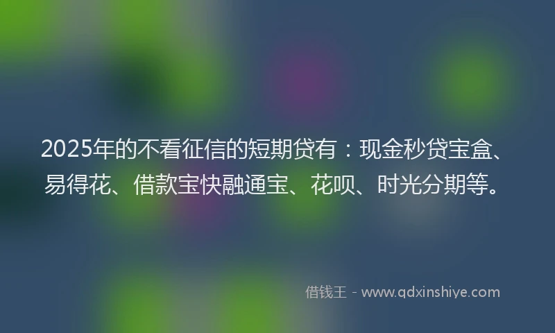 2025年的不看征信的短期贷有：现金秒贷宝盒、易得花、借款宝快融通宝、花呗、时光分期等。