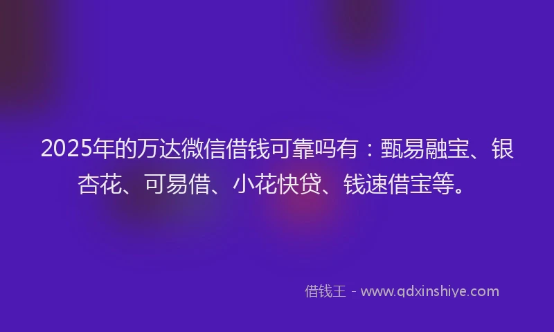 2025年的万达微信借钱可靠吗有：甄易融宝、银杏花、可易借、小花快贷、钱速借宝等。