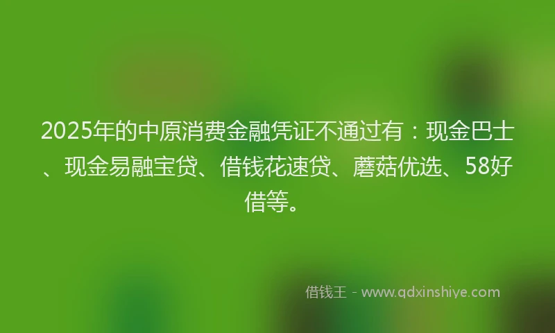 2025年的中原消费金融凭证不通过有：现金巴士、现金易融宝贷、借钱花速贷、蘑菇优选、58好借等。