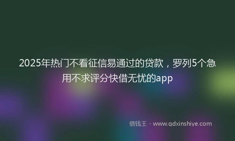 2025年热门不看征信易通过的贷款，罗列5个急用不求评分快借无忧的app
