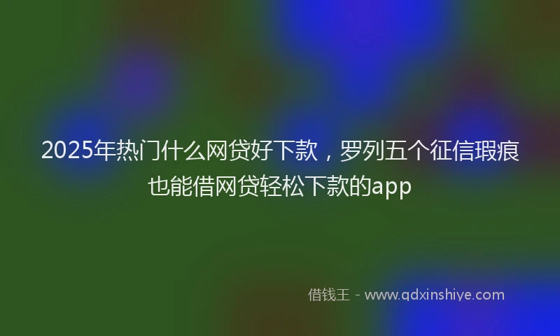 2025年热门什么网贷好下款，罗列五个征信瑕疵也能借网贷轻松下款的app