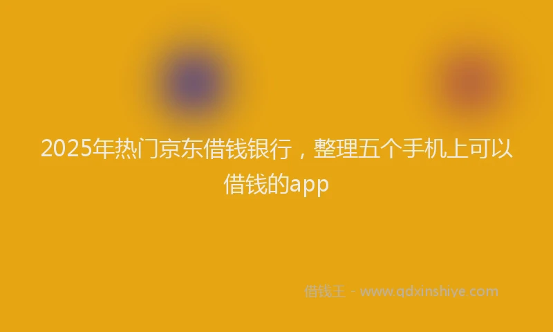 2025年热门京东借钱银行，整理五个手机上可以借钱的app