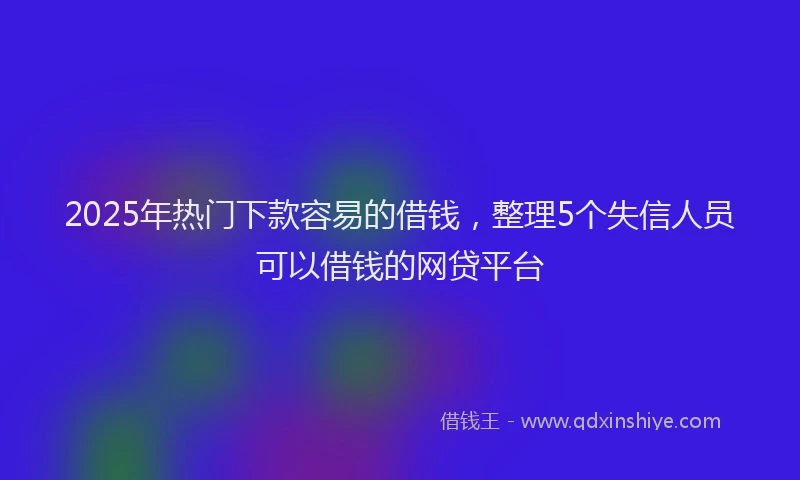 2025年热门下款容易的借钱，整理5个失信人员可以借钱的网贷平台