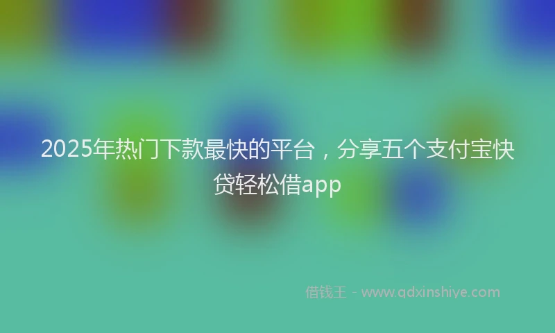 2025年热门下款最快的平台，分享五个支付宝快贷轻松借app