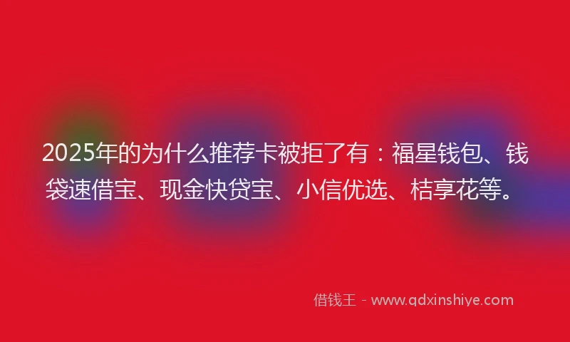 2025年的为什么推荐卡被拒了有：福星钱包、钱袋速借宝、现金快贷宝、小信优选、桔享花等。