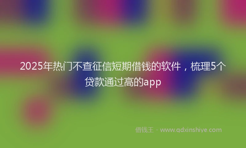 2025年热门不查征信短期借钱的软件，梳理5个贷款通过高的app