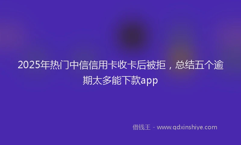 2025年热门中信信用卡收卡后被拒，总结五个逾期太多能下款app