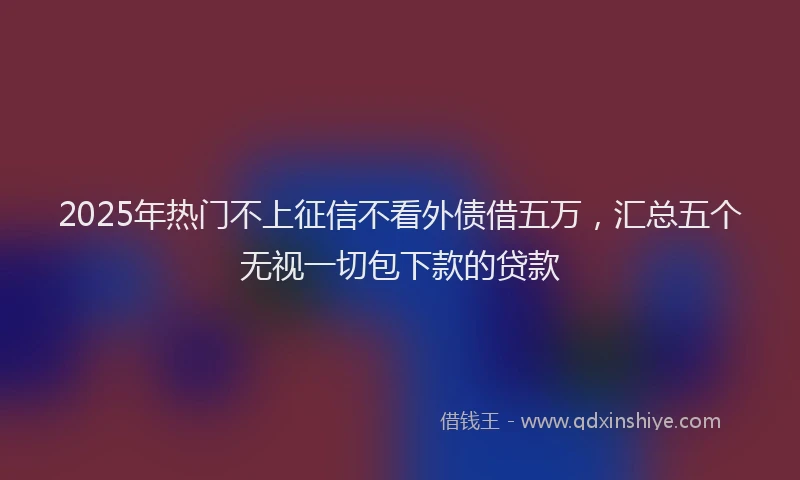 2025年热门不上征信不看外债借五万，汇总五个无视一切包下款的贷款