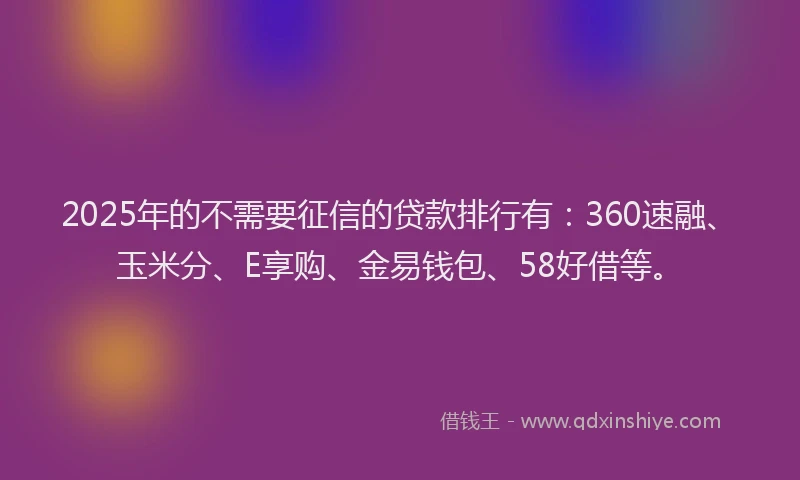 2025年的不需要征信的贷款排行有：360速融、玉米分、E享购、金易钱包、58好借等。