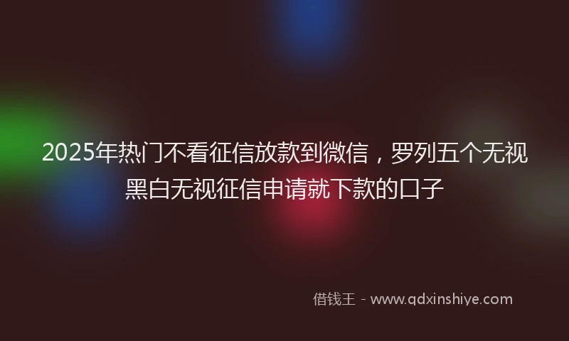 2025年热门不看征信放款到微信，罗列五个无视黑白无视征信申请就下款的口子