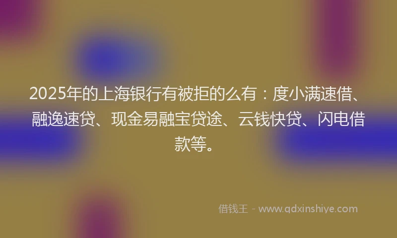 2025年的上海银行有被拒的么有：度小满速借、融逸速贷、现金易融宝贷途、云钱快贷、闪电借款等。