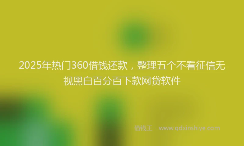 2025年热门360借钱还款，整理五个不看征信无视黑白百分百下款网贷软件
