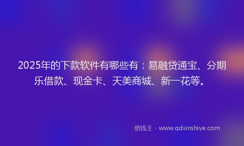 2025年的下款软件有哪些有：易融贷通宝、分期乐借款、现金卡、天美商城、新一花等。