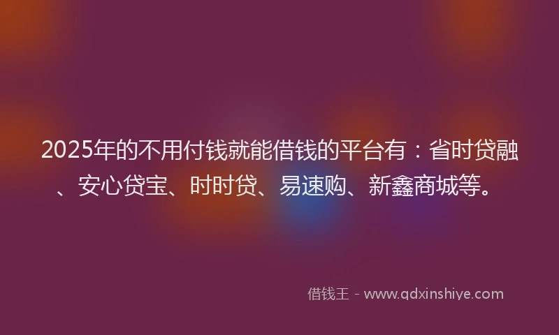 2025年的不用付钱就能借钱的平台有：省时贷融、安心贷宝、时时贷、易速购、新鑫商城等。