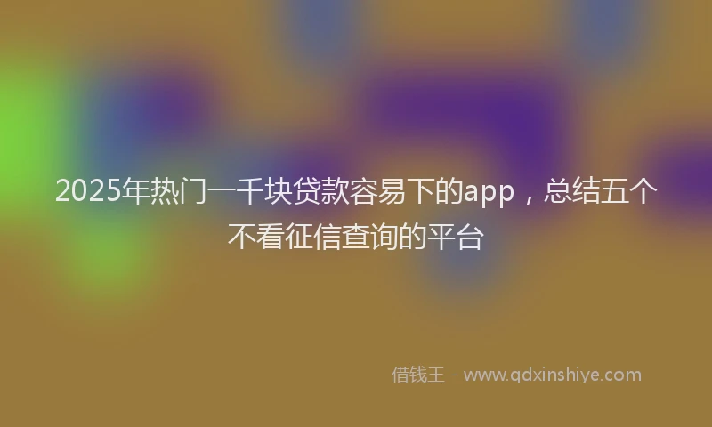 2025年热门一千块贷款容易下的app，总结五个不看征信查询的平台