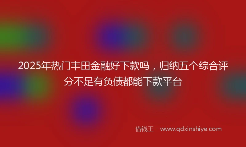 2025年热门丰田金融好下款吗，归纳五个综合评分不足有负债都能下款平台