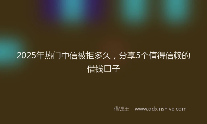 2025年热门中信被拒多久，分享5个值得信赖的借钱口子