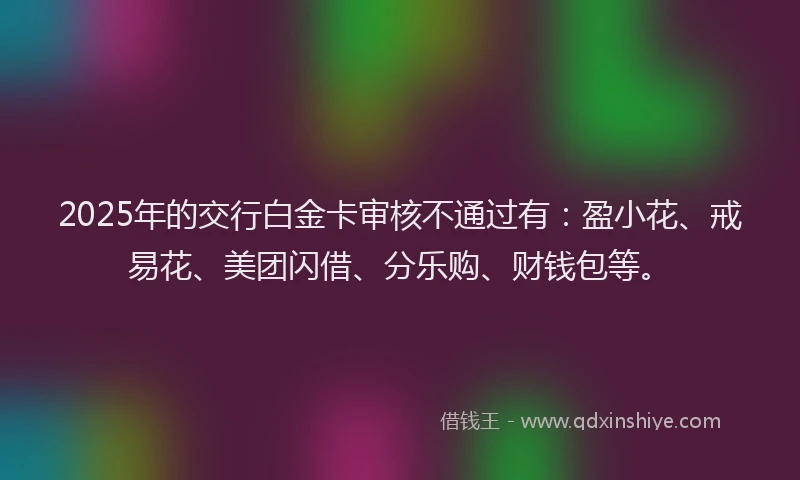 2025年的交行白金卡审核不通过有：盈小花、戒易花、美团闪借、分乐购、财钱包等。