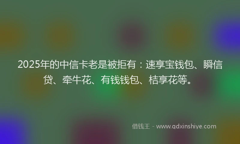 2025年的中信卡老是被拒有：速享宝钱包、瞬信贷、牵牛花、有钱钱包、桔享花等。