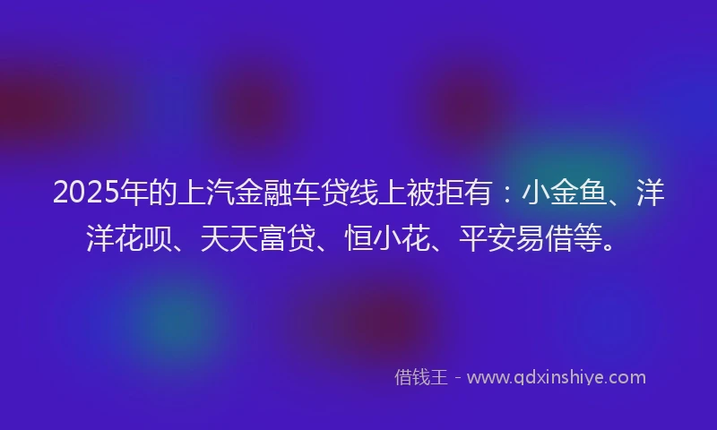 2025年的上汽金融车贷线上被拒有：小金鱼、洋洋花呗、天天富贷、恒小花、平安易借等。