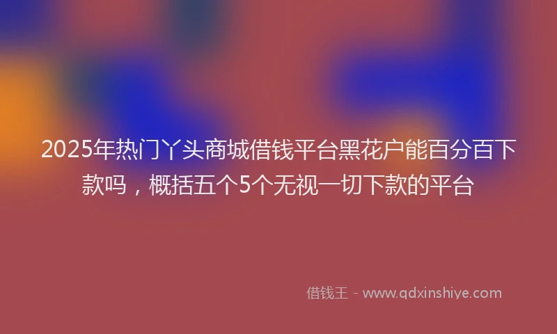 2025年热门丫头商城借钱平台黑花户能百分百下款吗，概括五个5个无视一切下款的平台