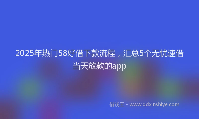 2025年热门58好借下款流程，汇总5个无忧速借当天放款的app