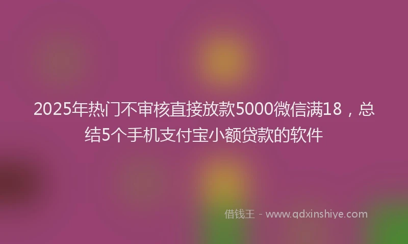 2025年热门不审核直接放款5000微信满18，总结5个手机支付宝小额贷款的软件