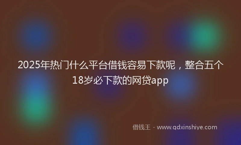 2025年热门什么平台借钱容易下款呢，整合五个18岁必下款的网贷app
