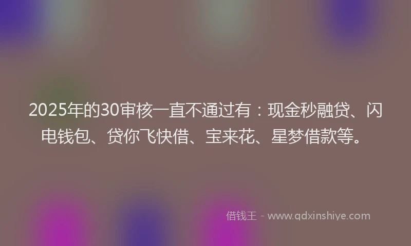 2025年的30审核一直不通过有：现金秒融贷、闪电钱包、贷你飞快借、宝来花、星梦借款等。