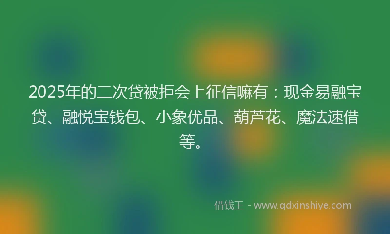 2025年的二次贷被拒会上征信嘛有：现金易融宝贷、融悦宝钱包、小象优品、葫芦花、魔法速借等。