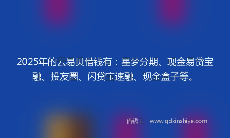2025年的云易贝借钱有：星梦分期、现金易贷宝融、投友圈、闪贷宝速融、现金盒子等。