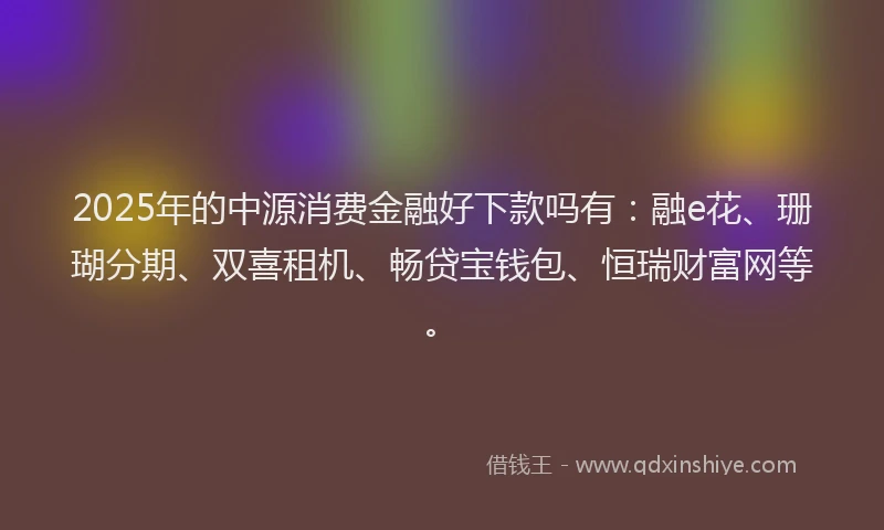 2025年的中源消费金融好下款吗有：融e花、珊瑚分期、双喜租机、畅贷宝钱包、恒瑞财富网等。