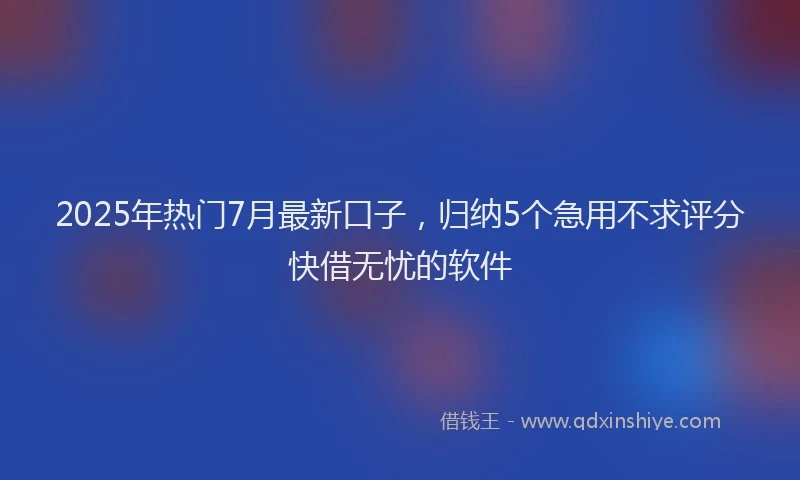 2025年热门7月最新口子，归纳5个急用不求评分快借无忧的软件
