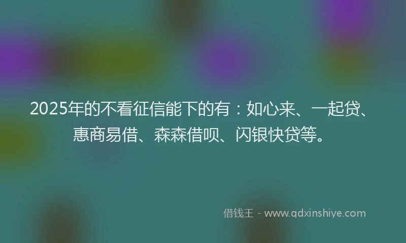 2025年的不看征信能下的有：如心来、一起贷、惠商易借、森森借呗、闪银快贷等。