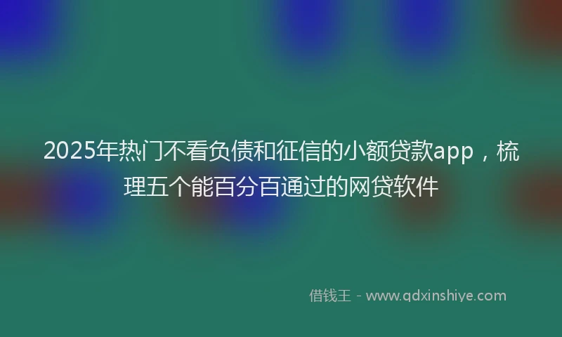 2025年热门不看负债和征信的小额贷款app，梳理五个能百分百通过的网贷软件