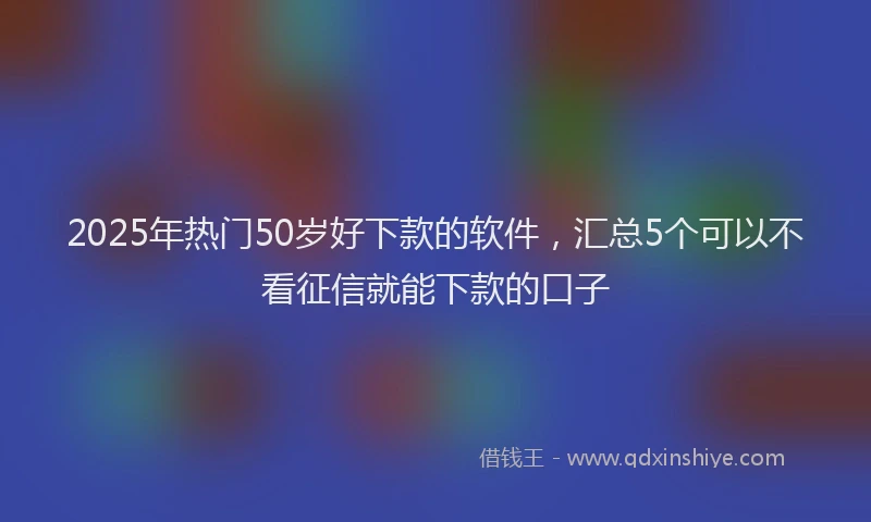 2025年热门50岁好下款的软件，汇总5个可以不看征信就能下款的口子