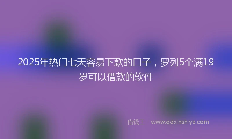 2025年热门七天容易下款的口子，罗列5个满19岁可以借款的软件
