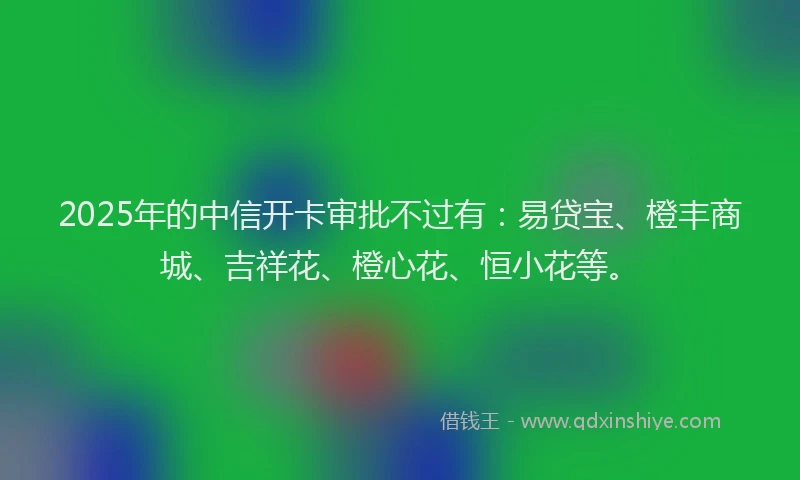2025年的中信开卡审批不过有：易贷宝、橙丰商城、吉祥花、橙心花、恒小花等。