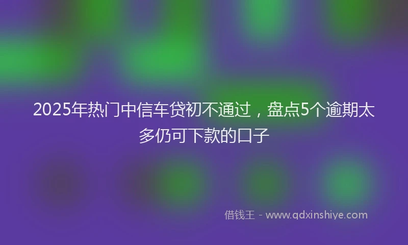 2025年热门中信车贷初不通过，盘点5个逾期太多仍可下款的口子