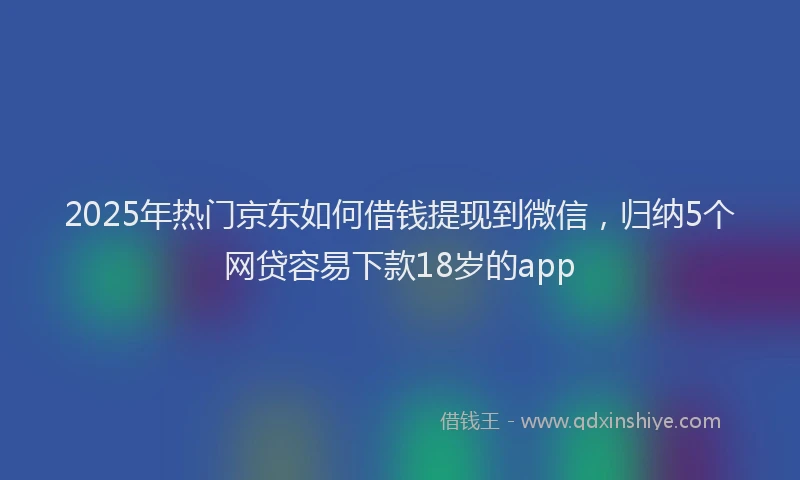 2025年热门京东如何借钱提现到微信，归纳5个网贷容易下款18岁的app