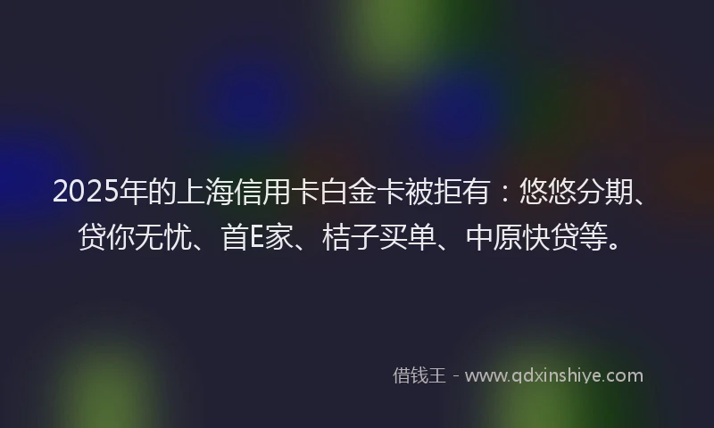 2025年的上海信用卡白金卡被拒有：悠悠分期、贷你无忧、首E家、桔子买单、中原快贷等。