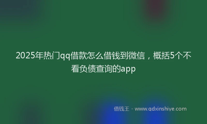 2025年热门qq借款怎么借钱到微信，概括5个不看负债查询的app