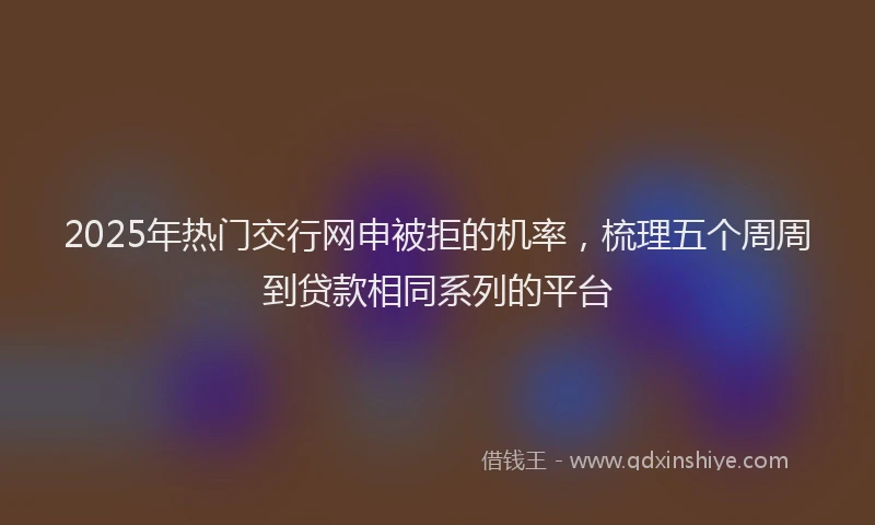 2025年热门交行网申被拒的机率，梳理五个周周到贷款相同系列的平台