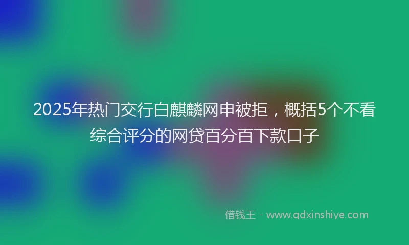 2025年热门交行白麒麟网申被拒，概括5个不看综合评分的网贷百分百下款口子