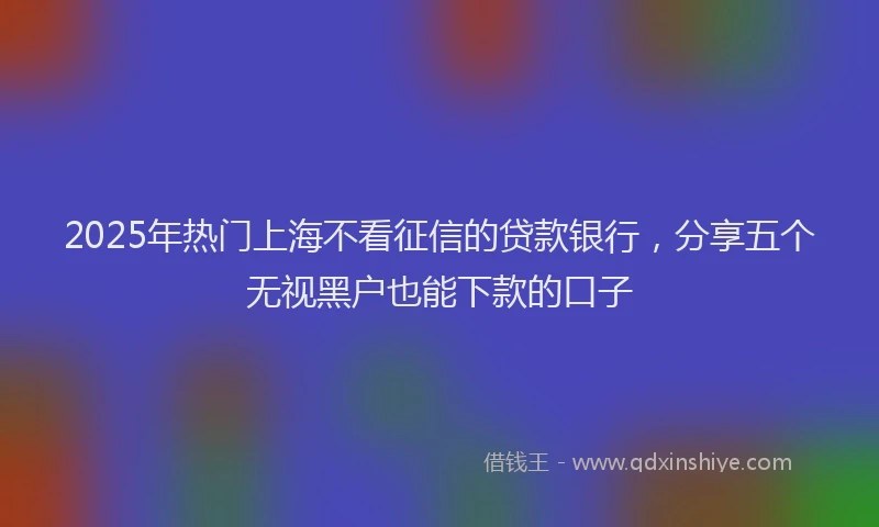 2025年热门上海不看征信的贷款银行，分享五个无视黑户也能下款的口子