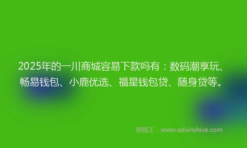 2025年的一川商城容易下款吗有：数码潮享玩、畅易钱包、小鹿优选、福星钱包贷、随身贷等。