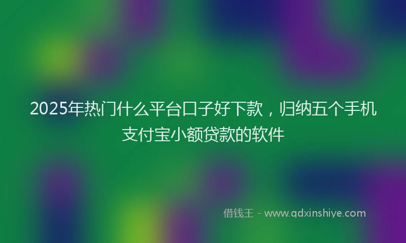 2025年热门什么平台口子好下款，归纳五个手机支付宝小额贷款的软件