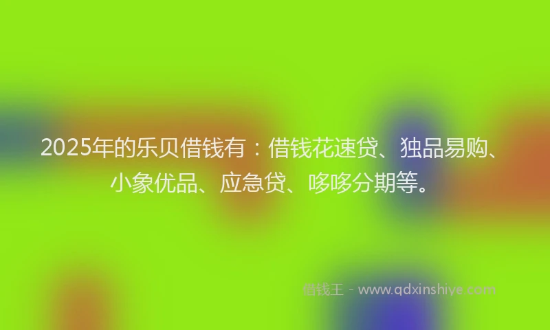 2025年的乐贝借钱有：借钱花速贷、独品易购、小象优品、应急贷、哆哆分期等。