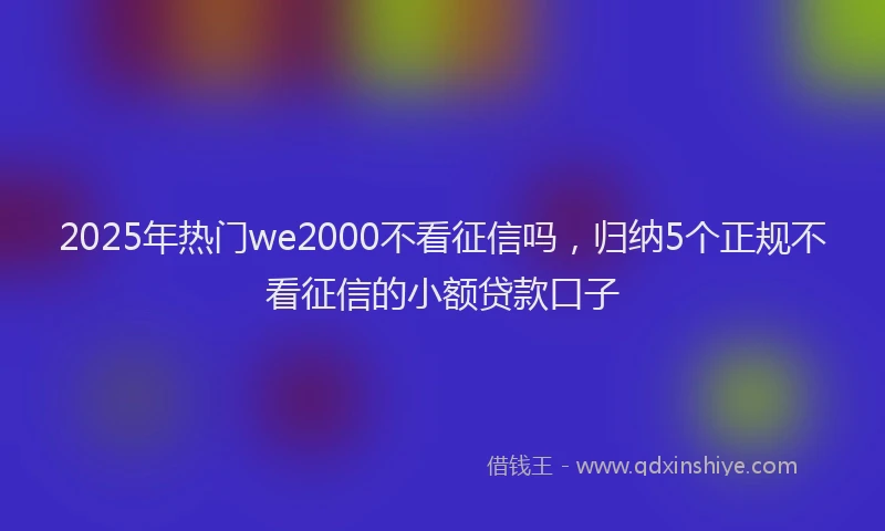 2025年热门we2000不看征信吗，归纳5个正规不看征信的小额贷款口子