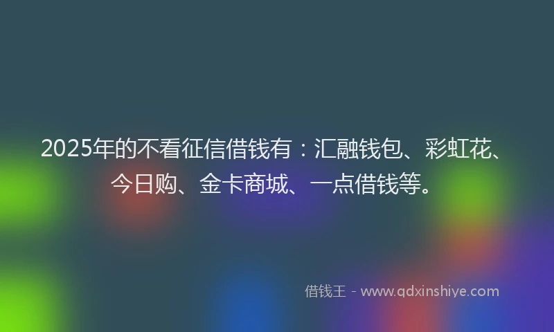 2025年的不看征信借钱有：汇融钱包、彩虹花、今日购、金卡商城、一点借钱等。